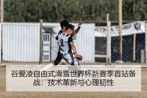 谷爱凌自由式滑雪世界杯新赛季首站备战：技术革新与心理韧性