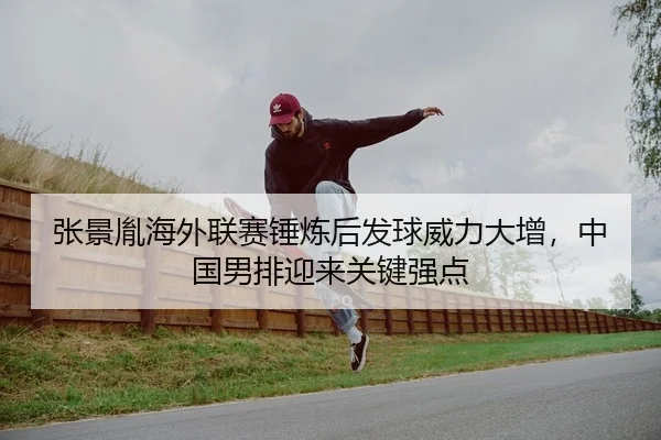 张景胤海外联赛锤炼后发球威力大增，中国男排迎来关键强点